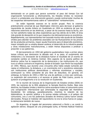 Iberoamérica, donde el occidentalismo político se ha detenido
© Vera Micheles Dean – editor@temasnicas.net
92
demostrado en un grado que parece aumentar el paso del tiempo Con tal
organización funcionando g efectivamente, los Estados Unidos no necesitan
recurrir a unilaterales una intervención general y puede contrarrestar muchas de
las sospechas latinoamericanas sobre el "colonialismo" norteamericano.
Se están logrando avances en la acción grupal. Pero la creencia
prácticamente universal de que Washington intervino para derrocar al gobierno
izquierdista de Jacobo Arbenz en Guatemala en 1954 es evidencia de que las
relaciones exteriores en las Américas, a pesar de los avances hasta la fecha, aún
no han satisfecho todas las altas expectativas que hay detrás de la OEA. El área
más grande de decepción en lo que respecta a los latinoamericanos es económica.
Repetidamente, sus representantes han buscado mucha más ayuda de los Estados
Unidos para abordar los problemas asociados con las fluctuaciones en los precios
de los productos primarios, mayor ayuda financiera para el desarrollo económico,
mayor simpatía por su amplia desean acelerar el desarrollo de la industria pesada
y otras instalaciones manufactureras, y están menos dispuestos a predicar y
prescribir a sus gobiernos.
El derrocamiento en 1954 del gobierno guatemalteco trajo a primer plano
temas críticos que dominaron la década neo. A su paso, el surgimiento del
militarismo y la renovación de la dictadura fueron el resultado de un evento en
constante cambio en América Central. Otro aspecto de la escena política de
América Latina fue la reaparición de la democracia y las instituciones chi, que
tuvo un efecto contrario en Argentina, donde el dictador Juan Perón fue expulsado
en 1955. México, que durante unos cincuenta años había estado luchando por
repisa el militarismo, la dictadura, y un crecimiento civil y económico estancado
con instituciones políticas democráticas y reformas económicas y sociales,
continuaron su ritmo constante de pro libre de disturbios. En general, sin
embargo, la historia de 1955 a 1965 fue una de políticas y crisis casi continuas.
La expansión del comunismo y el ascenso al poder de Fidel Castro, pronto le
quitaron el protagonismo a la co revolución en Guatemala.
En la reunión de Caracas de la Organización de Estados Unidos (OEA) en
1955, las naciones de la OEA adoptaron la llamada Doctrina Dulles. Bajo esta
doctrina, los Estados Unidos y América Latina acordaron tratar al comunismo como
una conspiración internacional que amenazaba la seguridad del Hemisferio
Occidental. Sin embargo, paradójicamente, mientras la relación de los
diplomáticos, la opinión pública y la prensa estaba enfocada a el peligro del
comunismo, uno a uno los poderosos dictados de América Latina fueron siendo
derrocados. Porque el malestar del izquierdismo no era la única fuerza en juego;
la democracia también de nuevo.
En Argentina, el legado del peronismo sobrevivió a Perón y se comió la
agitación obrera. Después de una prolongada lucha, el Partido Radical histórico
 