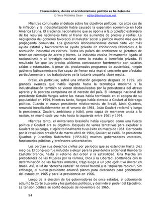 Iberoamérica, donde el occidentalismo político se ha detenido
© Vera Micheles Dean – editor@temasnicas.net
94
Mientras continuaba el debate sobre los objetivos políticos, los altos ces de
la inflación y la industrialización había causado la expansión económica en toda
América Latina. El creciente nacionalismo que se oponía a la propiedad extranjera
de los recursos nacionales falle al frenar los aumentos de precios y rentas. La
negligencia del gobierno favoreció el malestar social y político mucho más que la
propaganda comunista. Los gobiernos latinoamericanos dieron cada vez más
ayuda estatal y favorecieron la ayuda privada en condiciones favorables a la
revolución industrial en ciernes. Todos los países del continente se jactaban de
tener un complejo de acero y hierro. La industria estaba íntimamente ligada al
nacionalismo y al prestigio nacional como lo estaba al beneficio privado. El
resultado fue que los precios altísimos contrastaron fuertemente con salarios
caídos o estancados. A pesar de. proclamados programas de austeridad, ningún
gobierno latinoamericano fue capaz de frenar esta espiral creciente que afectaba
particularmente a los trabajadores ya la todavía pequeña clase media.
Brasil, en particular, sufrió una inflación galopante después de 1955. Los
grandes avances que había logrado hacia la tecnología moderna y la
industrialización también se vieron obstaculizados por la persistencia del atraso
agrario y la pobreza campesina en el noreste del país. El liderazgo nacional del
presidente Getulio Vargas sobre las masas había terminado en el apogeo de su
popularidad en 1954. Mientras tanto, Vargas había elevado a Goulart al liderazgo
político. Cuando el nuevo presidente místico-mindu de Brasil, Jánio Quadros,
renunció inexplicablemente en el verano de 1961, Joáo Goulart reclamó y luego
la presidencia. Goulart, ambicioso y hábil, pero capaz de mantener unida a la
nación, se movió cada vez más hacia la izquierda entre 1961 y 1964.
Mientras tanto, el militarismo brasileño había resurgido como una fuerza
política y Goulart era su objetivo. Después de varias tentativas para expulsar a
Goulart de su cargo, el ejército finalmente tuvo éxito en marzo de 1964. Derrocado
por la revolución brasileña de marzo-abril de 1964, Goulart se exilió. Fo presidenta
Quadros y Juscelino Kubitschek (1954.60) muchos gobernadores estatales,
funcionarios públicos y profesores universitarios
Los perdían sus derechos civiles por períodos que se extendían hasta diez
magros. El Congreso fue inducido a elegir para la presidencia al General Humberto
Castello Branco, hasta el retorno del orden y la estabilidad. Una Marcha sin
precedentes de las Mujeres por la Familia, Dios y la Libertad, combinada con la
determinación de las fuerzas armadas, trajo luego a un jefe ejecutivo militar en
Brasil. Así, la lid de "derecha radical" de Brasil frustró a la "izquierda radical". Sin
embargo, el nuevo presidente anunció planes para elecciones para gobernador
del estado en 1965 y para la presidencia en 1966.
Luego de la elección de los gobernadores de once estados, el gobernante
adjuntó la Corte Suprema y los partidos políticos, y deslindó el poder del Ejecutivo.
La tensión política se contó después de noviembre de 1965.
 