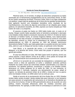 Revista de Temas Nicaragüenses
No. 169 –Mayo 2022 – ISSN 2164-4268 - http://www.temasnicas.net/
95
Mientras tanto, en el noreste, el peligro de disturbios campesinos se había
acentuado por el llamamiento propagandístico de los comunistas chinos. El líder
de las masas campesinas de Brasil, Francisco Juliáo, llevó a sus ligas campesinas
a la política. Luego trató de apoderarse de la tierra de los grandes terratenientes.
Esta agitación asumió una inmediatez dramática como resultado de las
manifestaciones y los éxitos de algunos comunistas en ser elegidos para cargos
públicos. El radicalismo brasileño, de 1965, expresó una fuerte simpatía por Fidel
Castro de Cuba y su programa.
El ascenso al poder de Castro en 1959 había traído com. m justo en el
Caribe. Ningún evento había sacudido tanto al hemisferio occidental y alarmado
a los Estados Unidos desde la revolución mexicana de 1910-17. El éxito de Castro
al derrocar al hombre fuerte, el coronel Fulgencio Batista, tuvo repercusiones
inmediatas en las islas cercanas. La república Dominicana se sumió en cinco años
de desorden, alcanzó su clímax con el desembarco de tropas y paracaidistas
estadounidenses en 1965. El asesinato en 1961 del dictador dominicano
Generalísimo Rafael Trujillo, que había gobernado a su pueblo durante casi treinta
años, abrió el y por el choque de fuerzas rivales, en particular entre liberales
Juan Bosch, a la izquierda del centro, y el constitucionalista Joaquín
Balaguer, a la derecha del centro. Entre estos dos grupos el ejército, que fue
genial para ambos.
El caso fue diferente en Cuba. Allí Fidel Castro tomó el ejército, formó una
milicia popular y logró obtener armas de la URSS y otros países de Europa del
Este. Su transformación de la economía de Cuba fue pro-
afirmó en la narración de una sociedad de trabajadores y campesinos que
Castro envió a miles de opositores al exilio y estableció controles políticos
mediante los cuales incluso los comunistas estaban subordinados a sus ideas de
socialismo. Sus desafíos políticos, económicos y sociales a los Estados Unidos
alcanzaron un clímax peligroso en el otoño de 1962. En ese momento, el
presidente John F. Kennedy, mediante una demostración de poder, obligó al
ingenio. La retirada de personal militar de la URSS y misiles de Cuis La guerra
entre los Estados Unidos y la URSS sobre Culi se evitó por poco.
Desde el anuncio de la proclamación del trino Dulles Dos en 1955, Estados
Unidos había venido al poder: donde estaba listo para intervenir si era necesario
ario para prevenir el surgimiento del comunismo en el Hemisferio Occidental por
las armas de la fuerza. Si bien la OEA generalmente estuvo de acuerdo con esta
política, mostró marcadas diferencias sobre las medidas concretas para
complementarla. Por ejemplo, la OEA limitó el contraataque al castrismo en Cuba
 