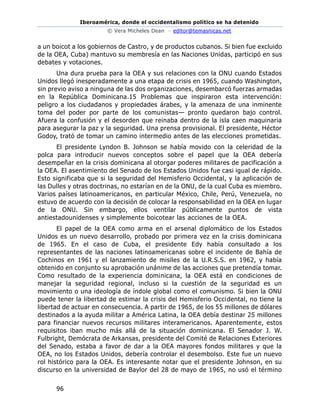 Iberoamérica, donde el occidentalismo político se ha detenido
© Vera Micheles Dean – editor@temasnicas.net
96
a un boicot a los gobiernos de Castro, y de productos cubanos. Si bien fue excluido
de la OEA, Cuba) mantuvo su membresía en las Naciones Unidas, participó en sus
debates y votaciones.
Una dura prueba para la OEA y sus relaciones con la ONU cuando Estados
Unidos llegó inesperadamente a una etapa de crisis en 1965, cuando Washington,
sin previo aviso a ninguna de las dos organizaciones, desembarcó fuerzas armadas
en la República Dominicana.15 Problemas que inspiraron esta intervención:
peligro a los ciudadanos y propiedades árabes, y la amenaza de una inminente
toma del poder por parte de los comunistas— pronto quedaron bajo control.
Afuera la confusión y el desorden que reinaba dentro de la isla caen maquinaria
para asegurar la paz y la seguridad. Una prensa provisional. El presidente, Héctor
Godoy, trató de tomar un camino intermedio antes de las elecciones prometidas.
El presidente Lyndon B. Johnson se había movido con la celeridad de la
polca para introducir nuevos conceptos sobre el papel que la OEA debería
desempeñar en la crisis dominicana al otorgar poderes militares de pacificación a
la OEA. El asentimiento del Senado de los Estados Unidos fue casi igual de rápido.
Esto significaba que si la seguridad del Hemisferio Occidental, y la aplicación de
las Dulles y otras doctrinas, no estarían en de la ONU, de la cual Cuba es miembro.
Varios países latinoamericanos, en particular México, Chile, Perú, Venezuela, no
estuvo de acuerdo con la decisión de colocar la responsabilidad en la OEA en lugar
de la ONU. Sin embargo, ellos ventilar públicamente puntos de vista
antiestadounidenses y simplemente boicotear las acciones de la OEA.
El papel de la OEA como arma en el arsenal diplomático de los Estados
Unidos es un nuevo desarrollo, probado por primera vez en la crisis dominicana
de 1965. En el caso de Cuba, el presidente Edy había consultado a los
representantes de las naciones latinoamericanas sobre el incidente de Bahía de
Cochinos en 1961 y el lanzamiento de misiles de la U.R.S.S. en 1962, y había
obtenido en conjunto su aprobación unánime de las acciones que pretendía tomar.
Como resultado de la experiencia dominicana, la OEA está en condiciones de
manejar la seguridad regional, incluso si la cuestión de la seguridad es un
movimiento o una ideología de índole global como el comunismo. Si bien la ONU
puede tener la libertad de estimar la crisis del Hemisferio Occidental, no tiene la
libertad de actuar en consecuencia. A partir de 1965, de los 55 millones de dólares
destinados a la ayuda militar a América Latina, la OEA debía destinar 25 millones
para financiar nuevos recursos militares interamericanos. Aparentemente, estos
requisitos iban mucho más allá de la situación dominicana. El Senador J. W.
Fulbright, Demócrata de Arkansas, presidente del Comité de Relaciones Exteriores
del Senado, estaba a favor de dar a la OEA mayores fondos militares y que la
OEA, no los Estados Unidos, debería controlar el desembolso. Este fue un nuevo
rol histórico para la OEA. Es interesante notar que el presidente Johnson, en su
discurso en la universidad de Baylor del 28 de mayo de 1965, no usó el término
 