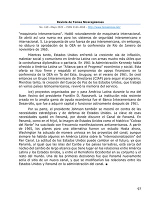 Revista de Temas Nicaragüenses
No. 169 –Mayo 2022 – ISSN 2164-4268 - http://www.temasnicas.net/
97
"maquinaria interamericana". Habló rotundamente de maquinaria internacional.
Se abrió así una nueva era para los sistemas de seguridad interamericano e
internacional. 5. La propuesta de una fuerza de paz interamericana, sin embargo,
no obtuvo la aprobación de la OEA en la conferencia de Río de Janeiro de
noviembre de 1965.
Mientras tanto, Estados Unidos enfrentó la creciente ola de inflación,
malestar social y comunismo en América Latina con armas mucho más útiles que
la contrafuerza diplomática o paritaria. En 1961 la Administración Kennedy había
ofrecido a América Latina un "Alianza para el Progreso" económico y social. Esta
oferta se hizo firme y respaldó el compromiso de apoyo financiero en la
conferencia de la OEA en Ta del Este, Uruguay, en el verano de 1961. Se creó
entonces un Grupo Interamericano de Directores (CIAP) para seguir el programa.
Mientras tanto, la creación del Cuerpo de Paz de los Estados Unidos, que trabajó
en varios países latinoamericanos, revivió la memoria del servicio.
ice) proyectos organizados por y para América Latina durante la era del
Buen Vecino del presidente Franklin D. Roosevelt. La institución más reciente
creada en la amplia gama de ayuda económica fue el Banco Interamericano de
Desarrollo, que fue a adquirir capital y funcionar activamente después de 1961.
Por su parte, el presidente Johnson también se mostró en contra de las
necesidades estratégicas y de defensa de Estados Unidos. La clave de esas
necesidades quedó en Panamá, por donde discurre el Canal de Panamá. En
Panamá, como en el frijol, la imagen de Estados Unidos como el histórico "Coloso
del Norte" ha suscitado con frecuencia manifestaciones antiamericanas. A partir
de 1965, los planes para una alternativa fueron un estudio Hasta ahora,
Washington ha actuado de manera unívoca en los proyectos del canal, aunque
siempre ha habido algunos en América Latina sobre la "internacionalización" del
Pan Canal. La actitud de los Estados Unidos puede cambiar en el futuro, ya que
Panamá, al igual que las islas del Caribe y los países terrestres, está cerca del
núcleo del cambio de largo alcance que tiene lugar en las relaciones entre América
Latina y los Estados Unidos, y entre el Hemisferio Occidental en su conjunto y el
resto del mundo. Una de las primeras decisiones fue que Panamá nuevamente
sería el sitio de un nuevo canal, y que se modificarían las relaciones entre los
Estados Unidos y Panamá en la administración del canal. ■
 