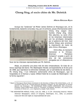 Chong Sing, el socio chino de Mr. Deitrick
© Alberto Bárcenas Reyes – editor@temasnicas.net
98
Chong Sing, el socio chino de Mr. Deitrick
Alberto Bárcenas Reyes
Aunque las "andanzas" de Mister James Deitrick en Nicaragua son, en lo
fundamental, bastante conocidas; hay, por el contrario, pocas informaciones sobre
Chong Sing (según otras
fuentes Chang Sing, véase
foto adjunta), su socio chino
en las empresas relacionadas
con los privilegios otorgados
por el gobierno del Gral. José
Santos Zelaya para promover
la importación de mano de
obra china a Nicaragua.
Entre ellas, es necesario
mencionar a la Chinese-
American Plantation
Company6; surgida a partir de
otra de las concesiones
otorgadas por el Zelayismo en
favor de los intereses representados por Mr. Deitrick.
Abajo, se presenta una pieza más de este rompecabezas. Se trata de un
breve reportaje del diario The Washington Herald, correspondiente al 26 de junio
de 1908, que reproduce la entrevista realizada, por un periodista de ese diario, a
Mr. Chong Sing, —«un millonario comerciante chino de Nicaragua», que se
hospedaba en el famoso y lujoso Willard Hotel de la ciudad de Washington— de
la forma siguiente7:
6
Report of Nicaraguan Mixed Claims Commission to the Secretary of State of the United States , p. 42: «A
concession held by the "Chinese-American Plantation Company" for the importation of Chinese
laborers into Nicaragua». THE NICARAGUAN MIXED CLAIMS COMMISSION: Otto Schoenrich,
President; Carlos Cuadra Pasos; Arthur R. Thompson; Pio Bolaños, Secretary. The Library of the
University of Illinois [s.f., s.e.]. Digitized by Google. Public Domain.
7
THE WASHINGTON HERALD, Friday, June 26, 1908, p. 6 (Cfr. Chronicling America: Historic
American Newspapers. Library of Congress, Washington, D.C., USA). La presente
traducción libre del inglés es responsabilidad del autor.
 