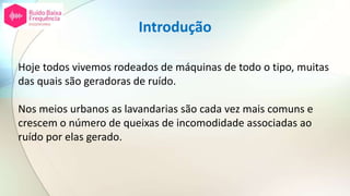 Introdução
Hoje todos vivemos rodeados de máquinas de todo o tipo, muitas
das quais são geradoras de ruído.
Nos meios urbanos as lavandarias são cada vez mais comuns e
crescem o número de queixas de incomodidade associadas ao
ruído por elas gerado.
 