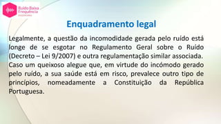 Enquadramento legal
Legalmente, a questão da incomodidade gerada pelo ruído está
longe de se esgotar no Regulamento Geral sobre o Ruído
(Decreto – Lei 9/2007) e outra regulamentação similar associada.
Caso um queixoso alegue que, em virtude do incómodo gerado
pelo ruído, a sua saúde está em risco, prevalece outro tipo de
princípios, nomeadamente a Constituição da República
Portuguesa.
 