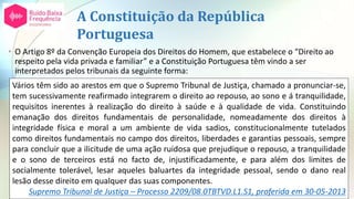 A Constituição da República
Portuguesa
• O Artigo 8º da Convenção Europeia dos Direitos do Homem, que estabelece o “Direito ao
respeito pela vida privada e familiar” e a Constituição Portuguesa têm vindo a ser
interpretados pelos tribunais da seguinte forma:
Vários têm sido ao arestos em que o Supremo Tribunal de Justiça, chamado a pronunciar-se,
tem sucessivamente reafirmado integrarem o direito ao repouso, ao sono e á tranquilidade,
requisitos inerentes à realização do direito à saúde e à qualidade de vida. Constituindo
emanação dos direitos fundamentais de personalidade, nomeadamente dos direitos à
integridade física e moral a um ambiente de vida sadios, constitucionalmente tutelados
como direitos fundamentais no campo dos direitos, liberdades e garantias pessoais, sempre
para concluir que a ilicitude de uma ação ruidosa que prejudique o repouso, a tranquilidade
e o sono de terceiros está no facto de, injustificadamente, e para além dos limites de
socialmente tolerável, lesar aqueles baluartes da integridade pessoal, sendo o dano real
lesão desse direito em qualquer das suas componentes.
Supremo Tribunal de Justiça – Processo 2209/08.0TBTVD.L1.S1, proferida em 30-05-2013
 