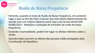 Ruído de Baixa Frequência
• Portanto, quando se trata de Ruído de Baixa Frequência, em primeiro
lugar o que se tem de fazer é provar que este existe objetivamente de
acordo com um critério objetivo como seja o da norma alemã DIN
45680:2013 - Medição e avaliação de emissões de ruído de baixa
frequência.
• Existindo incomodidade, podem ter lugar os efeitos indiretos sobre a
saúde.
• Quando estes ocorrem os efeitos das pessoas estão protegidos pela
Constituição da República.
 