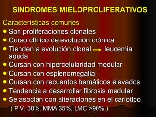 SINDROMES   MIELOPROLIFERATIVOS Características comunes Son proliferaciones clonales Curso clínico de evolución crónica Tienden a evolución clonal  leucemia aguda Cursan con hipercelularidad medular Cursan con esplenomegalia Cursan con recuentos hemáticos elevados Tendencia a desarrollar fibrosis medular Se asocian con alteraciones en el cariotipo (  P.V. 30%, MMA 35%, LMC >90%. ) 
