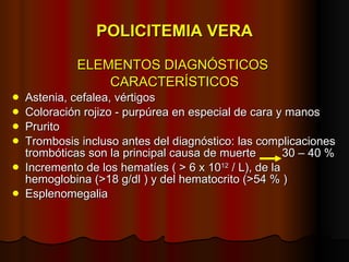POLICITEMIA VERA ELEMENTOS DIAGNÓSTICOS  CARACTERÍSTICOS Astenia, cefalea, vértigos Coloración rojizo - purpúrea en especial de cara y manos Prurito Trombosis incluso antes del diagnóstico: las complicaciones trombóticas son la principal causa de muerte  30 – 40 % Incremento de los hematíes ( > 6 x 10 12  / L), de la hemoglobina (>18 g/dl ) y del hematocrito (>54 % ) Esplenomegalia 