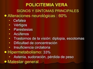 POLICITEMIA VERA SIGNOS Y SÍNTOMAS PRINCIPALES Alteraciones neurológicas : 60%  Cefalea Vértigos Parestesias Acúfenos Trastornos de la visión: diplopia, escotomas Dificultad de concentración Insuficiencia circlatoria  Hipermetabolismo:   33%  Astenia, sudoración, pérdida de peso Malestar general 