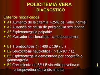 POLICITEMIA VERA    DIAGNÓSTICO Criterios modificados A1  Aumento de la citemia >25% del valor normal A2  Ausencia de causa de poliglobulia secundaria A3  Esplenomegalia palpable A4  Marcador de clonalidad: cariotipoanormal B1  Trombocitosis ( < 400 x 109 / L ) B2  Leucocitosis neutrofílica ( >10x10 9  / L) B3  Esplenomegalia demostrada por ecografía o gammagrafía B4  Crecimiento de BFU-E sin eritropoyetina o  eritropoyetina   sérica disminuida 