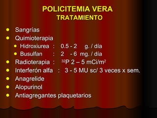 POLICITEMIA VERA    TRATAMIENTO Sangrías Quimioterapia Hidroxiurea  :  0.5 - 2  g. / día Busulfan  :  2  - 6  mg. / día Radioterapia :  32 P 2 – 5 mCi/m 2 Interferón alfa  :  3 - 5 MU sc/ 3 veces x sem. Anagrelide Alopurinol Antiagregantes plaquetarios 