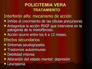 POLICITEMIA VERA    TRATAMIENTO Interferón alfa: mecanismo de acción Inhibe el crecimiento de las células precursoras Antagoniza la acción PDGF que interviene en la patogenia de la mielofibrosis. Acción ocurre entre los 6 a 12 meses. Efectos secundarios Síntomas seudogripales Trastornos autoinmunes Debilidad intensa Alteración del estado mental: depresión Leucopenia 
