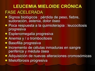LEUCEMIA MIELOIDE CRÓNICA FASE ACELERADA Signos biológicos : pérdida de peso, fiebre, sudoración, astenia, dolor óseo Poca respuesta a la quimioterapia : leucocitosis progresiva Esplenomegalia progresiva Anemia y / o trombocitosis Basofilia progresiva  Incremento de células inmaduras en sangre periférica y médula ósea Adquisición de nuevas alteraciones cromosómicas Mielofibrosis progresiva 