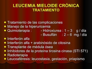 LEUCEMIA MIELOIDE CRÓNICA TRATAMIENTO Tratamiento de las complicaciones Manejo de la hiperuricemia Quimioterapia :  - Hidroxiurea : 1 – 3  g / día - Busulfán  : 2 – 6  mg / día Interferón alfa Interferón alfa + arabinósido de citosina Transplante de médula ósea Inhibidores de la proteína tirosina cinasa (STI 571) Radioterapia Leucoaféresis: leucostasia, gestación, priapismo   