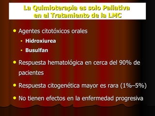 La Quimioterapia es solo Paliativa  en el Tratamiento de la LMC Agentes citotóxicos orales Hidroxiurea Busulfan Respuesta hematológica en cerca del 90% de pacientes Respuesta citogenética mayor es rara (1%–5%)   No tienen efectos en la enfermedad progresiva 