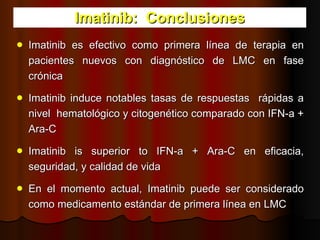 Imatinib:  Conclusiones Imatinib es efectivo como primera línea de terapia en pacientes nuevos con diagnóstico de LMC en fase crónica  Imatinib induce notables tasas de respuestas  rápidas a nivel  hematológico y citogenético comparado con IFN-a + Ara-C Imatinib is superior to IFN-a + Ara-C en eficacia, seguridad, y calidad de vida En el momento actual, Imatinib puede ser considerado   como medicamento estándar de primera línea en LMC 