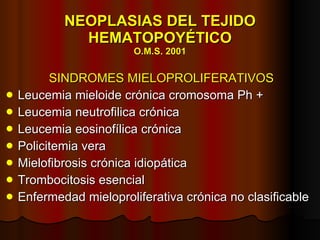 NEOPLASIAS DEL TEJIDO HEMATOPOYÉTICO O.M.S. 2001 SINDROMES MIELOPROLIFERATIVOS Leucemia mieloide crónica cromosoma Ph + Leucemia  n eutrofilica crónica Leucemia eosinofílica crónica Policitemia vera Mielofibrosis crónica idiopática Trombocitosis esencial Enfermedad mieloproliferativa crónica no clasificable 