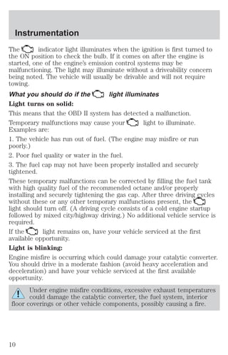 Instrumentation 
The indicator light illuminates when the ignition is first turned to 
the ON position to check the bulb. If it comes on after the engine is 
started, one of the engine’s emission control systems may be 
malfunctioning. The light may illuminate without a driveability concern 
being noted. The vehicle will usually be drivable and will not require 
towing. 
What you should do if the light illuminates 
Light turns on solid: 
This means that the OBD II system has detected a malfunction. 
Temporary malfunctions may cause your light to illuminate. 
Examples are: 
1. The vehicle has run out of fuel. (The engine may misfire or run 
poorly.) 
2. Poor fuel quality or water in the fuel. 
3. The fuel cap may not have been properly installed and securely 
tightened. 
These temporary malfunctions can be corrected by filling the fuel tank 
with high quality fuel of the recommended octane and/or properly 
installing and securely tightening the gas cap. After three driving cycles 
without these or any other temporary malfunctions present, the 
light should turn off. (A driving cycle consists of a cold engine startup 
followed by mixed city/highway driving.) No additional vehicle service is 
required. 
If the light remains on, have your vehicle serviced at the first 
available opportunity. 
Light is blinking: 
Engine misfire is occurring which could damage your catalytic converter. 
You should drive in a moderate fashion (avoid heavy acceleration and 
deceleration) and have your vehicle serviced at the first available 
opportunity. 
Under engine misfire conditions, excessive exhaust temperatures 
could damage the catalytic converter, the fuel system, interior 
floor coverings or other vehicle components, possibly causing a fire. 
10 
 