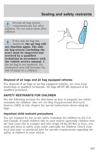 Seating and safety restraints 
Several air bag system 
components get hot after 
inflation. Do not touch them after 
inflation. 
If the side air bag has 
deployed, the air bag will 
not function again. The side 
air bag system (including the 
seat) must be inspected and 
serviced by a qualified 
technician in accordance with 
the vehicle service manual. If 
the air bag is not replaced, the 
unrepaired area will increase the 
risk of injury in a collision. 
Disposal of air bags and air bag equipped vehicles 
For disposal of air bags or air bag equipped vehicles, see your local 
dealership or qualified technician. Air bags MUST BE disposed of by 
qualified personnel. 
SAFETY RESTRAINTS FOR CHILDREN 
See the following sections for directions on how to properly use safety 
restraints for children. Also see Air Bag Supplemental Restraint 
System (SRS) in this chapter for special instructions about using air 
bags. 
Important child restraint precautions 
You are required by law to use safety restraints for children in the U.S. 
and Canada. If small children ride in your vehicle (generally children who 
are four years old or younger and who weigh 18 kg [40 lbs] or less), you 
must put them in safety seats made especially for children. Check your 
local and state or provincial laws for specific requirements regarding the 
safety of children in your vehicle. 
103 
 