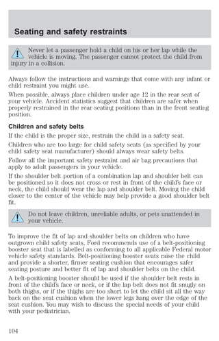 Seating and safety restraints 
Never let a passenger hold a child on his or her lap while the 
vehicle is moving. The passenger cannot protect the child from 
injury in a collision. 
Always follow the instructions and warnings that come with any infant or 
child restraint you might use. 
When possible, always place children under age 12 in the rear seat of 
your vehicle. Accident statistics suggest that children are safer when 
properly restrained in the rear seating positions than in the front seating 
position. 
Children and safety belts 
If the child is the proper size, restrain the child in a safety seat. 
Children who are too large for child safety seats (as specified by your 
child safety seat manufacturer) should always wear safety belts. 
Follow all the important safety restraint and air bag precautions that 
apply to adult passengers in your vehicle. 
If the shoulder belt portion of a combination lap and shoulder belt can 
be positioned so it does not cross or rest in front of the child’s face or 
neck, the child should wear the lap and shoulder belt. Moving the child 
closer to the center of the vehicle may help provide a good shoulder belt 
fit. 
Do not leave children, unreliable adults, or pets unattended in 
your vehicle. 
To improve the fit of lap and shoulder belts on children who have 
outgrown child safety seats, Ford recommends use of a belt-positioning 
booster seat that is labelled as conforming to all applicable Federal motor 
vehicle safety standards. Belt-positioning booster seats raise the child 
and provide a shorter, firmer seating cushion that encourages safer 
seating posture and better fit of lap and shoulder belts on the child. 
A belt-positioning booster should be used if the shoulder belt rests in 
front of the child’s face or neck, or if the lap belt does not fit snugly on 
both thighs, or if the thighs are too short to let the child sit all the way 
back on the seat cushion when the lower legs hang over the edge of the 
seat cushion. You may wish to discuss the special needs of your child 
with your pediatrician. 
104 
 