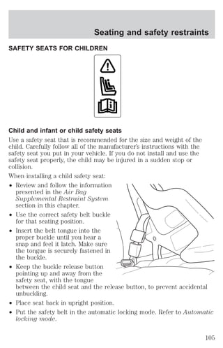 SAFETY SEATS FOR CHILDREN 
Child and infant or child safety seats 
Use a safety seat that is recommended for the size and weight of the 
child. Carefully follow all of the manufacturer’s instructions with the 
safety seat you put in your vehicle. If you do not install and use the 
safety seat properly, the child may be injured in a sudden stop or 
collision. 
When installing a child safety seat: 
² Review and follow the information 
presented in the Air Bag 
Supplemental Restraint System 
section in this chapter. 
² Use the correct safety belt buckle 
for that seating position. 
² Insert the belt tongue into the 
proper buckle until you hear a 
snap and feel it latch. Make sure 
the tongue is securely fastened in 
the buckle. 
² Keep the buckle release button 
pointing up and away from the 
safety seat, with the tongue 
between the child seat and the release button, to prevent accidental 
unbuckling. 
² Place seat back in upright position. 
² Put the safety belt in the automatic locking mode. Refer to Automatic 
locking mode. 
Seating and safety restraints 
105 
 