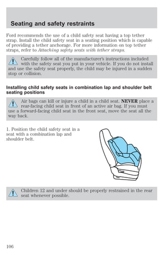 Seating and safety restraints 
Ford recommends the use of a child safety seat having a top tether 
strap. Install the child safety seat in a seating position which is capable 
of providing a tether anchorage. For more information on top tether 
straps, refer to Attaching safety seats with tether straps. 
Carefully follow all of the manufacturer’s instructions included 
with the safety seat you put in your vehicle. If you do not install 
and use the safety seat properly, the child may be injured in a sudden 
stop or collision. 
Installing child safety seats in combination lap and shoulder belt 
seating positions 
Air bags can kill or injure a child in a child seat. NEVER place a 
rear-facing child seat in front of an active air bag. If you must 
use a forward-facing child seat in the front seat, move the seat all the 
way back. 
1. Position the child safety seat in a 
seat with a combination lap and 
shoulder belt. 
Children 12 and under should be properly restrained in the rear 
seat whenever possible. 
106 
 