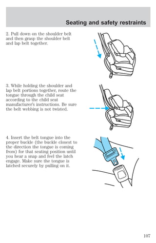 Seating and safety restraints 
2. Pull down on the shoulder belt 
and then grasp the shoulder belt 
and lap belt together. 
3. While holding the shoulder and 
lap belt portions together, route the 
tongue through the child seat 
according to the child seat 
manufacturer’s instructions. Be sure 
the belt webbing is not twisted. 
4. Insert the belt tongue into the 
proper buckle (the buckle closest to 
the direction the tongue is coming 
from) for that seating position until 
you hear a snap and feel the latch 
engage. Make sure the tongue is 
latched securely by pulling on it. 
107 
 