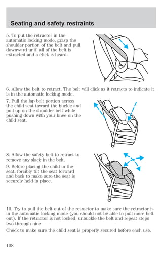 Seating and safety restraints 
5. To put the retractor in the 
automatic locking mode, grasp the 
shoulder portion of the belt and pull 
downward until all of the belt is 
extracted and a click is heard. 
6. Allow the belt to retract. The belt will click as it retracts to indicate it 
is in the automatic locking mode. 
7. Pull the lap belt portion across 
the child seat toward the buckle and 
pull up on the shoulder belt while 
pushing down with your knee on the 
child seat. 
8. Allow the safety belt to retract to 
remove any slack in the belt. 
9. Before placing the child in the 
seat, forcibly tilt the seat forward 
and back to make sure the seat is 
securely held in place. 
10. Try to pull the belt out of the retractor to make sure the retractor is 
in the automatic locking mode (you should not be able to pull more belt 
out). If the retractor is not locked, unbuckle the belt and repeat steps 
two through nine. 
Check to make sure the child seat is properly secured before each use. 
108 
 