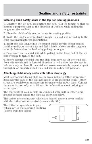 Seating and safety restraints 
Installing child safety seats in the lap belt seating positions 
1. Lengthen the lap belt. To lengthen the belt, hold the tongue so that its 
bottom is perpendicular to the direction of webbing while sliding the 
tongue up the webbing. 
2. Place the child safety seat in the center seating position. 
3. Route the tongue and webbing through the child seat according to the 
child seat manufacturer’s instructions. 
4. Insert the belt tongue into the proper buckle for the center seating 
position until you hear a snap and feel it latch. Make sure the tongue is 
securely fastened to the buckle by pulling on tongue. 
5. Push down on the child seat while pulling on the loose end of the lap 
belt webbing to tighten the belt. 
6. Before placing the child into the child seat, forcibly tilt the child seat 
from side to side and in forward direction to make sure that the seat is 
held securely in place. If the child seat moves excessively, repeat steps 5 
through 6, or properly install the child seat in a different position. 
Attaching child safety seats with tether straps 
Most new forward-facing child safety seats include a tether strap which 
goes over the back of the seat and hooks to an anchoring point. Tether 
straps are available as an accessory for many older safety seats. Contact 
the manufacturer of your child seat for information about ordering a 
tether strap. 
The rear seats of your vehicle are equipped with built-in tether strap 
anchors located behind the seats as described below. 
The tether anchors in your vehicle are located under a cover marked 
with the tether anchor symbol (shown with title). 
The tether strap anchors in your 
vehicle are in the following positions 
(shown from top view): 
109 
 