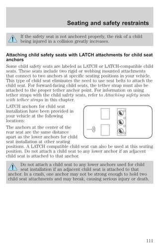 Seating and safety restraints 
If the safety seat is not anchored properly, the risk of a child 
being injured in a collision greatly increases. 
Attaching child safety seats with LATCH attachments for child seat 
anchors 
Some child safety seats are labeled as LATCH or LATCH-compatible child 
seats. These seats include two rigid or webbing mounted attachments 
that connect to two anchors at specific seating positions in your vehicle. 
This type of child seat eliminates the need to use seat belts to attach the 
child seat. For forward-facing child seats, the tether strap must also be 
attached to the proper tether anchor point. For information on using 
tether straps with the child safety seats, refer to Attaching safety seats 
with tether straps in this chapter. 
LATCH anchors for child seat 
installation have been provided in 
your vehicle at the following 
locations: 
The anchors at the center of the 
rear seat are the same distance 
apart as the lower anchors for child 
seat installation at other seating 
positions. A LATCH compatible child seat can also be used at this seating 
position. Do not attach a child seat to any lower anchor if an adjacent 
child seat is attached to that anchor. 
Do not attach a child seat to any lower anchors used for child 
seat installation if an adjacent child seat is attached to that 
anchor. In a crash, one anchor may not be strong enough to hold two 
child seat attachments and may break, causing serious injury or death. 
111 
 