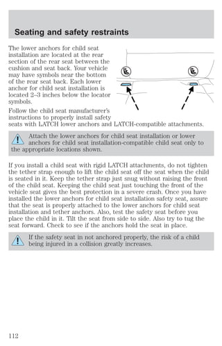 Seating and safety restraints 
The lower anchors for child seat 
installation are located at the rear 
section of the rear seat between the 
cushion and seat back. Your vehicle 
may have symbols near the bottom 
of the rear seat back. Each lower 
anchor for child seat installation is 
located 2–3 inches below the locator 
symbols. 
Follow the child seat manufacturer’s 
instructions to properly install safety 
seats with LATCH lower anchors and LATCH-compatible attachments. 
Attach the lower anchors for child seat installation or lower 
anchors for child seat installation-compatible child seat only to 
the appropriate locations shown. 
If you install a child seat with rigid LATCH attachments, do not tighten 
the tether strap enough to lift the child seat off the seat when the child 
is seated in it. Keep the tether strap just snug without raising the front 
of the child seat. Keeping the child seat just touching the front of the 
vehicle seat gives the best protection in a severe crash. Once you have 
installed the lower anchors for child seat installation safety seat, assure 
that the seat is properly attached to the lower anchors for child seat 
installation and tether anchors. Also, test the safety seat before you 
place the child in it. Tilt the seat from side to side. Also try to tug the 
seat forward. Check to see if the anchors hold the seat in place. 
If the safety seat in not anchored properly, the risk of a child 
being injured in a collision greatly increases. 
112 
 