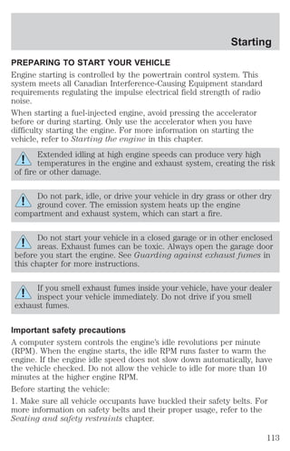 Starting 
PREPARING TO START YOUR VEHICLE 
Engine starting is controlled by the powertrain control system. This 
system meets all Canadian Interference-Causing Equipment standard 
requirements regulating the impulse electrical field strength of radio 
noise. 
When starting a fuel-injected engine, avoid pressing the accelerator 
before or during starting. Only use the accelerator when you have 
difficulty starting the engine. For more information on starting the 
vehicle, refer to Starting the engine in this chapter. 
Extended idling at high engine speeds can produce very high 
temperatures in the engine and exhaust system, creating the risk 
of fire or other damage. 
Do not park, idle, or drive your vehicle in dry grass or other dry 
ground cover. The emission system heats up the engine 
compartment and exhaust system, which can start a fire. 
Do not start your vehicle in a closed garage or in other enclosed 
areas. Exhaust fumes can be toxic. Always open the garage door 
before you start the engine. See Guarding against exhaust fumes in 
this chapter for more instructions. 
If you smell exhaust fumes inside your vehicle, have your dealer 
inspect your vehicle immediately. Do not drive if you smell 
exhaust fumes. 
Important safety precautions 
A computer system controls the engine’s idle revolutions per minute 
(RPM). When the engine starts, the idle RPM runs faster to warm the 
engine. If the engine idle speed does not slow down automatically, have 
the vehicle checked. Do not allow the vehicle to idle for more than 10 
minutes at the higher engine RPM. 
Before starting the vehicle: 
1. Make sure all vehicle occupants have buckled their safety belts. For 
more information on safety belts and their proper usage, refer to the 
Seating and safety restraints chapter. 
113 
 