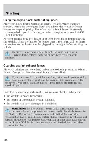 Starting 
Using the engine block heater (if equipped) 
An engine block heater warms the engine coolant, which improves 
starting, warms up the engine faster and allows the heater-defroster 
system to respond quickly. Use of an engine block heater is strongly 
recommended if you live in a region where temperatures reach -23°C 
(-10°F) or below. 
For best results, plug the heater in at least three hours before starting 
the vehicle. Using the heater for longer than three hours will not harm 
the engine, so the heater can be plugged in the night before starting the 
vehicle. 
To prevent electrical shock, do not use your heater with 
ungrounded electrical systems or two-pronged (cheater) 
adapters. 
Guarding against exhaust fumes 
Although odorless and colorless, carbon monoxide is present in exhaust 
fumes. Take precautions to avoid its dangerous effects. 
If you ever smell exhaust fumes of any kind inside your vehicle, 
have your dealer inspect and fix your vehicle immediately. Do 
not drive if you smell exhaust fumes. These fumes are harmful and 
could kill you. 
Have the exhaust and body ventilation systems checked whenever: 
² the vehicle is raised for service. 
² the sound of the exhaust system changes. 
² the vehicle has been damaged in a collision. 
WARNING: Engine exhaust, some of its constituents, and 
certain vehicle components contain or emit chemicals known to 
the State of California to cause cancer and birth defects or other 
reproductive harm. In addition, certain fluids contained in vehicles and 
certain products of component wear contain or emit chemicals known 
to the State of California to cause cancer and birth defects or other 
reproductive harm. 
116 
 