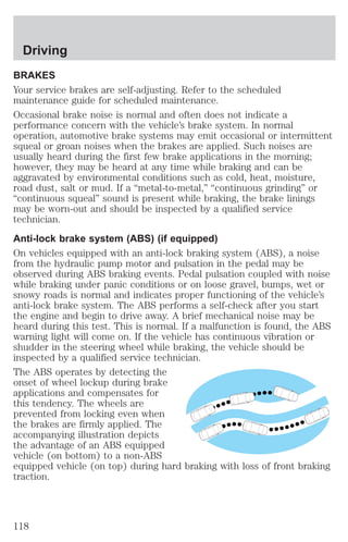 Driving 
BRAKES 
Your service brakes are self-adjusting. Refer to the scheduled 
maintenance guide for scheduled maintenance. 
Occasional brake noise is normal and often does not indicate a 
performance concern with the vehicle’s brake system. In normal 
operation, automotive brake systems may emit occasional or intermittent 
squeal or groan noises when the brakes are applied. Such noises are 
usually heard during the first few brake applications in the morning; 
however, they may be heard at any time while braking and can be 
aggravated by environmental conditions such as cold, heat, moisture, 
road dust, salt or mud. If a “metal-to-metal,” “continuous grinding” or 
“continuous squeal” sound is present while braking, the brake linings 
may be worn-out and should be inspected by a qualified service 
technician. 
Anti-lock brake system (ABS) (if equipped) 
On vehicles equipped with an anti-lock braking system (ABS), a noise 
from the hydraulic pump motor and pulsation in the pedal may be 
observed during ABS braking events. Pedal pulsation coupled with noise 
while braking under panic conditions or on loose gravel, bumps, wet or 
snowy roads is normal and indicates proper functioning of the vehicle’s 
anti-lock brake system. The ABS performs a self-check after you start 
the engine and begin to drive away. A brief mechanical noise may be 
heard during this test. This is normal. If a malfunction is found, the ABS 
warning light will come on. If the vehicle has continuous vibration or 
shudder in the steering wheel while braking, the vehicle should be 
inspected by a qualified service technician. 
The ABS operates by detecting the 
onset of wheel lockup during brake 
applications and compensates for 
this tendency. The wheels are 
prevented from locking even when 
the brakes are firmly applied. The 
accompanying illustration depicts 
the advantage of an ABS equipped 
vehicle (on bottom) to a non-ABS 
equipped vehicle (on top) during hard braking with loss of front braking 
traction. 
118 
 