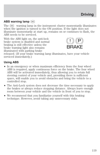 ABS warning lamp ABS 
The ABS warning lamp in the instrument cluster momentarily illuminates 
when the ignition is turned to the ON position. If the light does not 
illuminate momentarily at start up, remains on or continues to flash, the 
ABS needs to be serviced. 
With the ABS light on, the anti-lock 
brake system is disabled and normal 
! P 
braking is still effective unless the 
brake warning light also remains 
BRAKE 
illuminated with parking brake 
released. (If your brake warning lamp illuminates, have your vehicle 
serviced immediately.) 
Using ABS 
² In an emergency or when maximum efficiency from the four wheel 
ABS is required, apply continuous force on the brake. The four wheel 
ABS will be activated immediately, thus allowing you to retain full 
steering control of your vehicle and, providing there is sufficient 
space, will enable you to avoid obstacles and bring the vehicle to a 
controlled stop. 
² The Anti-Lock system does not decrease the time necessary to apply 
the brakes or always reduce stopping distance. Always leave enough 
room between your vehicle and the vehicle in front of you to stop. 
² We recommend that you familiarize yourself with this braking 
technique. However, avoid taking any unnecessary risks. 
Driving 
119 
 
