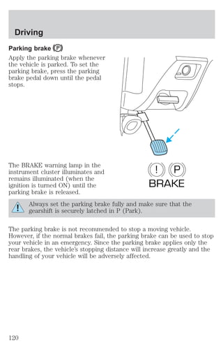 Driving 
Parking brake 
Apply the parking brake whenever 
the vehicle is parked. To set the 
parking brake, press the parking 
brake pedal down until the pedal 
stops. 
The BRAKE warning lamp in the 
instrument cluster illuminates and 
remains illuminated (when the 
ignition is turned ON) until the 
parking brake is released. 
! P 
BRAKE 
Always set the parking brake fully and make sure that the 
gearshift is securely latched in P (Park). 
The parking brake is not recommended to stop a moving vehicle. 
However, if the normal brakes fail, the parking brake can be used to stop 
your vehicle in an emergency. Since the parking brake applies only the 
rear brakes, the vehicle’s stopping distance will increase greatly and the 
handling of your vehicle will be adversely affected. 
120 
 