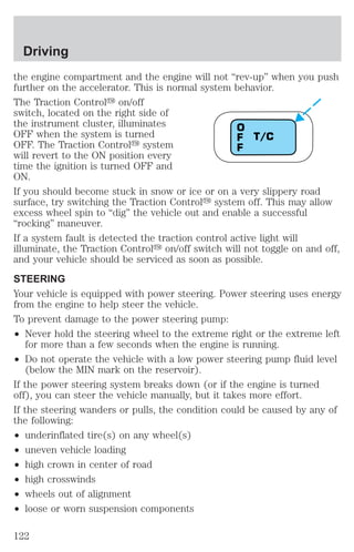 Driving 
the engine compartment and the engine will not “rev-up” when you push 
further on the accelerator. This is normal system behavior. 
The Traction Controly on/off 
switch, located on the right side of 
the instrument cluster, illuminates 
OFF when the system is turned 
T/C 
OFF. The Traction Controly system 
will revert to the ON position every 
time the ignition is turned OFF and 
ON. 
If you should become stuck in snow or ice or on a very slippery road 
surface, try switching the Traction Controly system off. This may allow 
excess wheel spin to “dig” the vehicle out and enable a successful 
“rocking” maneuver. 
If a system fault is detected the traction control active light will 
illuminate, the Traction Controly on/off switch will not toggle on and off, 
and your vehicle should be serviced as soon as possible. 
STEERING 
Your vehicle is equipped with power steering. Power steering uses energy 
from the engine to help steer the vehicle. 
To prevent damage to the power steering pump: 
² Never hold the steering wheel to the extreme right or the extreme left 
OFF 
for more than a few seconds when the engine is running. 
² Do not operate the vehicle with a low power steering pump fluid level 
(below the MIN mark on the reservoir). 
If the power steering system breaks down (or if the engine is turned 
off), you can steer the vehicle manually, but it takes more effort. 
If the steering wanders or pulls, the condition could be caused by any of 
the following: 
² underinflated tire(s) on any wheel(s) 
² uneven vehicle loading 
² high crown in center of road 
² high crosswinds 
² wheels out of alignment 
² loose or worn suspension components 
122 
 