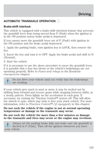 AUTOMATIC TRANSAXLE OPERATION 
Brake-shift interlock 
This vehicle is equipped with a brake-shift interlock feature that prevents 
the gearshift lever from being moved from P (Park) when the ignition is 
in the ON position unless brake pedal is depressed. 
If you cannot move the gearshift lever out of P (Park) with ignition in 
the ON position and the brake pedal depressed: 
1. Apply the parking brake, turn ignition key to LOCK, then remove the 
key. 
2. Insert the key and turn it to OFF. Apply the brake pedal and shift to N 
(Neutral). 
3. Start the vehicle. 
If it is necessary to use the above procedure to move the gearshift lever, 
it is possible that a fuse has blown or the vehicle’s brakelamps are not 
operating properly. Refer to Fuses and relays in the Roadside 
emergencies chapter. 
Do not drive your vehicle until you verify that the brakelamps 
are working. 
If your vehicle gets stuck in mud or snow, it may be rocked out by 
shifting from forward and reverse gears while stopping between shifts, in 
a steady pattern. Press lightly on the accelerator in each gear. If 
necessary, try turning the Traction Controly system off. This will allow 
the wheels to spin, which may help to free your stuck vehicle. For more 
information, refer to Traction Controly (if equipped) in this chapter. 
Do not rock the vehicle if the engine is not at normal operating 
temperature or damage to the transaxle may occur. 
Do not rock the vehicle for more than a few minutes or damage 
to the transaxle and tires may occur or the engine may overheat. 
Always set the parking brake fully and make sure the gearshift is 
latched in P (Park). Turn off the ignition whenever you leave 
your vehicle. 
Driving 
123 
 