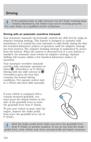 Driving 
If the parking brake is fully released, but the brake warning lamp 
remains illuminated, the brakes may not be working properly. 
See your dealer or a qualified service technician. 
Driving with an automatic overdrive transaxle 
Your automatic transaxle electronically controls the shift feel by using an 
adaptive learning strategy. This feature is designed to optimize shift 
smoothness. It is normal for your transaxle to shift firmly during the first 
few hundred kilometers (miles) of operation until the adaptive strategy 
has been learned. The adaptive learning strategy is maintained by power 
from the battery. When the battery is disconnected or a new battery is 
installed, the transaxle must relearn its adaptive strategy. Optimal 
shifting will resume within a few hundred kilometers (miles) of 
operation. 
Your automatic overdrive transaxle 
provides fully automatic operation in 
either (Overdrive) or D (Drive). 
Driving with the shift selector in 
(Overdrive) gives the best fuel 
economy for normal driving 
conditions. For manual control start 
in 1 (First) and then shift manually. 
If your vehicle is equipped with a 
console mounted gearshift, you 
must press the thumb button on the 
side of the gearshift lever to move 
the gearshift lever from P (Park). 
To put your vehicle in gear, start the 
engine, depress the brake pedal, 
then move the gearshift lever out of 
P (Park). 
Hold the brake pedal down while you move the gearshift lever 
from P (Park) to another position. If you do not hold the brake 
pedal down, your vehicle may move unexpectedly and injure someone. 
124 
 