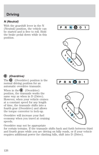 N (Neutral) 
With the gearshift lever in the N 
(Neutral) position, the vehicle can 
be started and is free to roll. Hold 
the brake pedal down while in this 
position. 
(Overdrive) 
P R N D D 1 
The (Overdrive) position is the 
normal driving position for an 
P R N D D 1 
automatic overdrive transaxle. 
When in the (Overdrive) 
position, the transaxle works the 
same way as when in D (Drive). 
However, when your vehicle cruises 
at a constant speed for any length 
of time, the transaxle shifts into a 
fourth gear (Overdrive) and allows 
the torque converter to lock-up. 
Overdrive will increase your fuel 
economy when you travel at cruising 
speeds. 
Overdrive may not be appropriate 
for certain terrains. If the transaxle shifts back and forth between third 
and fourth gears while you are driving on hilly roads, or if your vehicle 
requires additional power for climbing hills, shift into D (Drive). 
Driving 
126 
 