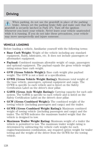 Driving 
When parking, do not use the gearshift in place of the parking 
brake. Always set the parking brake fully and make sure that the 
gearshift is securely latched in Park (P). Turn off the ignition 
whenever you leave your vehicle. Never leave your vehicle unattended 
while it is running. If you do not take these precautions, your vehicle 
may move unexpectedly and injure someone. 
VEHICLE LOADING 
Before loading a vehicle, familiarize yourself with the following terms: 
² Base Curb Weight: Weight of the vehicle including any standard 
equipment, fluids, lubricants, etc. It does not include passengers or 
aftermarket equipment. 
² Payload: Combined maximum allowable weight of cargo, passengers 
and optional equipment. The payload equals the gross vehicle weight 
rating minus base curb weight. 
² GVW (Gross Vehicle Weight): Base curb weight plus payload 
weight. The GVW is not a limit or a specification. 
² GVWR (Gross Vehicle Weight Rating): Maximum total weight of 
the base vehicle, passengers, optional equipment and cargo. The 
GVWR is specific to each vehicle and is listed on the Safety 
Certification Label on the driver’s door pillar. 
² GAWR (Gross Axle Weight Rating): Carrying capacity for each axle 
system. The GAWR is specific to each vehicle and is listed on the 
Safety Certification Label on the driver’s door pillar. 
² GCW (Gross Combined Weight): The combined weight of the 
towing vehicle (including passengers and cargo) and the trailer. 
² GCWR (Gross Combined Weight Rating): Maximum combined 
weight of towing vehicle (including passengers and cargo) and the 
trailer. The GCWR indicates the maximum loaded weight that the 
vehicle is designed to tow. 
² Maximum Trailer Weight Rating: Maximum weight of a trailer the 
vehicle is permitted to tow. The maximum trailer weight rating is 
determined by subtracting the vehicle curb weight for each 
engine/transmission combination, any required option weight for trailer 
towing and the weight of the driver from the GCWR for the towing 
vehicle. 
128 
 