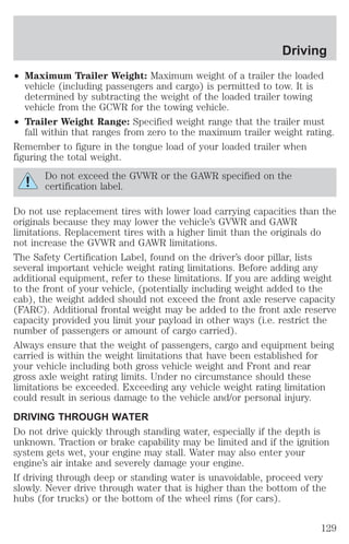 Driving 
² Maximum Trailer Weight: Maximum weight of a trailer the loaded 
vehicle (including passengers and cargo) is permitted to tow. It is 
determined by subtracting the weight of the loaded trailer towing 
vehicle from the GCWR for the towing vehicle. 
² Trailer Weight Range: Specified weight range that the trailer must 
fall within that ranges from zero to the maximum trailer weight rating. 
Remember to figure in the tongue load of your loaded trailer when 
figuring the total weight. 
Do not exceed the GVWR or the GAWR specified on the 
certification label. 
Do not use replacement tires with lower load carrying capacities than the 
originals because they may lower the vehicle’s GVWR and GAWR 
limitations. Replacement tires with a higher limit than the originals do 
not increase the GVWR and GAWR limitations. 
The Safety Certification Label, found on the driver’s door pillar, lists 
several important vehicle weight rating limitations. Before adding any 
additional equipment, refer to these limitations. If you are adding weight 
to the front of your vehicle, (potentially including weight added to the 
cab), the weight added should not exceed the front axle reserve capacity 
(FARC). Additional frontal weight may be added to the front axle reserve 
capacity provided you limit your payload in other ways (i.e. restrict the 
number of passengers or amount of cargo carried). 
Always ensure that the weight of passengers, cargo and equipment being 
carried is within the weight limitations that have been established for 
your vehicle including both gross vehicle weight and Front and rear 
gross axle weight rating limits. Under no circumstance should these 
limitations be exceeded. Exceeding any vehicle weight rating limitation 
could result in serious damage to the vehicle and/or personal injury. 
DRIVING THROUGH WATER 
Do not drive quickly through standing water, especially if the depth is 
unknown. Traction or brake capability may be limited and if the ignition 
system gets wet, your engine may stall. Water may also enter your 
engine’s air intake and severely damage your engine. 
If driving through deep or standing water is unavoidable, proceed very 
slowly. Never drive through water that is higher than the bottom of the 
hubs (for trucks) or the bottom of the wheel rims (for cars). 
129 
 