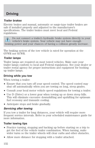 Driving 
Trailer brakes 
Electric brakes and manual, automatic or surge-type trailer brakes are 
safe if installed properly and adjusted to the manufacturer’s 
specifications. The trailer brakes must meet local and Federal 
regulations. 
Do not connect a trailer’s hydraulic brake system directly to your 
vehicle’s brake system. Your vehicle may not have enough 
braking power and your chances of having a collision greatly increase. 
The braking system of the tow vehicle is rated for operation at the 
GVWR not GCWR. 
Trailer lamps 
Trailer lamps are required on most towed vehicles. Make sure your 
trailer lamps conform to local and Federal regulations. See your dealer or 
trailer rental agency for proper instructions and equipment for hooking 
up trailer lamps. 
Driving while you tow 
When towing a trailer: 
² Ensure that you turn off your speed control. The speed control may 
shut off automatically when you are towing on long, steep grades. 
² Consult your local motor vehicle speed regulations for towing a trailer. 
² Use D (Drive) or a lower gear when towing up or down steep hills. 
This will eliminate excessive downshifting and upshifting for optimum 
fuel economy and transaxle cooling. 
² Anticipate stops and brake gradually. 
Servicing after towing 
If you tow a trailer for long distances, your vehicle will require more 
frequent service intervals. Refer to your scheduled maintenance guide for 
more information. 
Trailer towing tips 
² Practice turning, stopping and backing up before starting on a trip to 
get the feel of the vehicle trailer combination. When turning, make 
wider turns so the trailer wheels will clear curbs and other obstacles. 
² Allow more distance for stopping with a trailer attached. 
132 
 