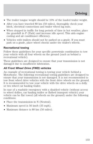 Driving 
² The trailer tongue weight should be 10% of the loaded trailer weight. 
² After you have traveled 80 km (50 miles), thoroughly check your 
hitch, electrical connections and trailer wheel lug nuts. 
² When stopped in traffic for long periods of time in hot weather, place 
the gearshift in P (Park) and increase idle speed. This aids engine 
cooling and air conditioner efficiency. 
² Vehicles with trailers should not be parked on a grade. If you must 
park on a grade, place wheel chocks under the trailer’s wheels. 
Recreational towing 
Follow these guidelines for your specific powertrain combination to tow 
your vehicle with all four wheels on the ground (such as behind a 
recreational vehicle). 
These guidelines are designed to ensure that your transmission is not 
damaged due to insufficient lubrication. 
All Front Wheel Drive (FWD) vehicles 
An example of recreational towing is towing your vehicle behind a 
Motorhome. The following recreational towing guidelines are designed to 
ensure that your transmission is not damaged. It is not recommended to 
tow front wheel drive vehicles with the front drive wheels on the ground. 
It is recommended to tow your vehicle with the drive wheels on a dolly 
or two wheel car hauling trailer. 
In case of a roadside emergency with a disabled vehicle (without access 
to wheel dollies, car hauling trailer or flatbed transport vehicle) your 
vehicle can be flat towed (all wheels on the ground) under the following 
conditions: 
² Place the transmission in N (Neutral). 
² Maximum speed is 56 km/h (35 mph). 
² Maximum distance is 80 km (50 miles). 
133 
 