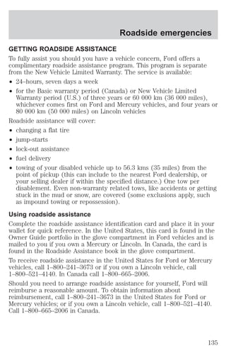 Roadside emergencies 
GETTING ROADSIDE ASSISTANCE 
To fully assist you should you have a vehicle concern, Ford offers a 
complimentary roadside assistance program. This program is separate 
from the New Vehicle Limited Warranty. The service is available: 
² 24–hours, seven days a week 
² for the Basic warranty period (Canada) or New Vehicle Limited 
Warranty period (U.S.) of three years or 60 000 km (36 000 miles), 
whichever comes first on Ford and Mercury vehicles, and four years or 
80 000 km (50 000 miles) on Lincoln vehicles 
Roadside assistance will cover: 
² changing a flat tire 
² jump-starts 
² lock-out assistance 
² fuel delivery 
² towing of your disabled vehicle up to 56.3 kms (35 miles) from the 
point of pickup (this can include to the nearest Ford dealership, or 
your selling dealer if within the specified distance.) One tow per 
disablement. Even non-warranty related tows, like accidents or getting 
stuck in the mud or snow, are covered (some exclusions apply, such 
as impound towing or repossession). 
Using roadside assistance 
Complete the roadside assistance identification card and place it in your 
wallet for quick reference. In the United States, this card is found in the 
Owner Guide portfolio in the glove compartment in Ford vehicles and is 
mailed to you if you own a Mercury or Lincoln. In Canada, the card is 
found in the Roadside Assistance book in the glove compartment. 
To receive roadside assistance in the United States for Ford or Mercury 
vehicles, call 1–800–241–3673 or if you own a Lincoln vehicle, call 
1–800–521–4140. In Canada call 1–800–665–2006. 
Should you need to arrange roadside assistance for yourself, Ford will 
reimburse a reasonable amount. To obtain information about 
reimbursement, call 1–800–241–3673 in the United States for Ford or 
Mercury vehicles; or if you own a Lincoln vehicle, call 1–800–521–4140. 
Call 1–800–665–2006 in Canada. 
135 
 