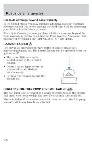 Roadside emergencies 
Roadside coverage beyond basic warranty 
In the United States, you may purchase additional roadside assistance 
coverage beyond this period through the Ford Auto Club by contacting 
your Ford or Lincoln Mercury dealer. 
Similarly in Canada, you may purchase additional coverage beyond the 
basic coverage period by consulting the Ford Roadside Assistance Club 
brochure or by calling 1–877–294–CLUB (1–877–294–2582). 
HAZARD FLASHER 
Use only in an emergency to warn traffic of vehicle breakdown, 
approaching danger, etc. The hazard flashers can be operated when the 
ignition is off. 
² The hazard lights control is 
located on top of the steering 
column. 
² Depress hazard lights control to 
activate all hazard flashers 
simultaneously. 
² Depress control again to turn the 
flashers off. 
RESETTING THE FUEL PUMP SHUT-OFF SWITCH FUEL 
RESET 
The fuel pump shut-off switch is a device intended to stop the electric 
fuel pump when your vehicle has been involved in a substantial jolt. 
After a collision, if the engine cranks but does not start, the fuel pump 
shut-off switch may have been activated. 
136 
 