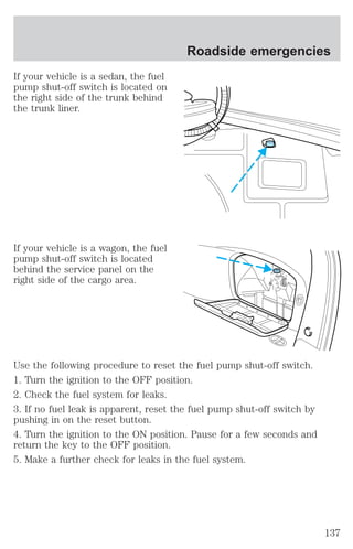 If your vehicle is a sedan, the fuel 
pump shut-off switch is located on 
the right side of the trunk behind 
the trunk liner. 
If your vehicle is a wagon, the fuel 
pump shut-off switch is located 
behind the service panel on the 
right side of the cargo area. 
Roadside emergencies 
Use the following procedure to reset the fuel pump shut-off switch. 
1. Turn the ignition to the OFF position. 
2. Check the fuel system for leaks. 
3. If no fuel leak is apparent, reset the fuel pump shut-off switch by 
pushing in on the reset button. 
4. Turn the ignition to the ON position. Pause for a few seconds and 
return the key to the OFF position. 
5. Make a further check for leaks in the fuel system. 
137 
 