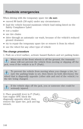 Roadside emergencies 
When driving with the temporary spare tire do not: 
² exceed 80 km/h (50 mph) under any circumstances 
² load the vehicle beyond maximum vehicle load rating listed on the 
Safety Compliance Label 
² tow a trailer 
² use tire chains 
² drive through an automatic car wash, because of the vehicle’s reduced 
ground clearance 
² try to repair the temporary spare tire or remove it from its wheel 
² use the wheel for any other type of vehicle 
Tire change procedure 
1. Park on a level surface, activate hazard flashers and set parking brake. 
When one of the front wheels is off the ground, the transaxle 
alone will not prevent the vehicle from moving or slipping off the 
jack, even if the vehicle is in P (Park). 
To prevent the vehicle from moving when you change a tire, be 
sure the parking brake is set, then block (in both directions) the 
wheel that is diagonally opposite (other side and end of the vehicle) to 
the tire being changed. 
If the vehicle slips off the jack, you or someone else could be 
seriously injured. 
2. Place gearshift lever in P (Park), 
turn engine OFF, block the 
diagonally opposite wheel, then 
remove the spare tire, jack and lug 
wrench. 
144 
 