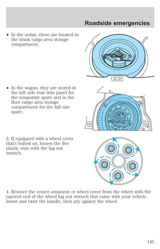 ² In the sedan, these are located in 
the trunk cargo area storage 
compartment. 
² In the wagon, they are stored in 
the left side rear trim panel for 
the temporary spare and in the 
floor cargo area storage 
compartment for the full size 
spare. 
3. If equipped with a wheel cover 
that’s bolted on, loosen the five 
plastic nuts with the lug nut 
wrench. 
Roadside emergencies 
4. Remove the center ornament or wheel cover from the wheel with the 
tapered end of the wheel lug nut wrench that came with your vehicle. 
Insert and twist the handle, then pry against the wheel. 
145 
 