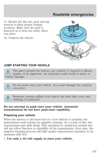 11. Return the flat tire, jack and lug 
wrench to their proper storage 
locations. Make sure the jack is 
fastened so it does not rattle when 
you drive. 
12. Unblock the wheels. 
JUMP STARTING YOUR VEHICLE 
Roadside emergencies 
The gases around the battery can explode if exposed to flames, 
sparks, or lit cigarettes. An explosion could result in injury or 
vehicle damage. 
Do not push start your vehicle. You could damage the catalytic 
converter. 
Batteries contain sulfuric acid which can burn skin, eyes, and 
clothing, if contacted. 
Do not attempt to push start your vehicle. Automatic 
transmissions do not have push-start capability. 
Preparing your vehicle 
When the battery is disconnected or a new battery is installed, the 
transmission must relearn its adaptive strategy. As a result of this, the 
transmission may shift firmly. This operation is considered normal and 
will not effect function or durability of the transmission. Over time, the 
adaptive learning process will fully update transmission operation to its 
optimum shift feel. 
1. Use only a 12–volt supply to start your vehicle. 
147 
 